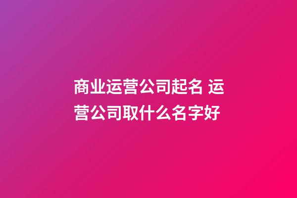 商业运营公司起名 运营公司取什么名字好-第1张-公司起名-玄机派